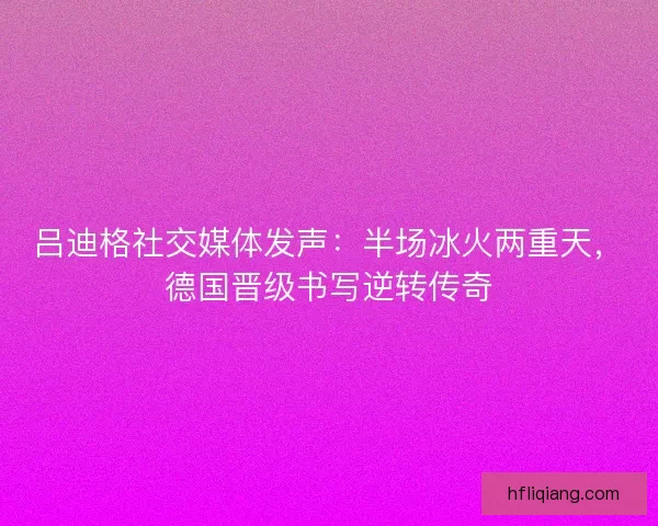 吕迪格社交媒体发声：半场冰火两重天，德国晋级书写逆转传奇
