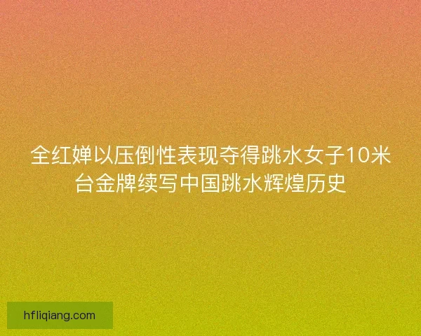 全红婵以压倒性表现夺得跳水女子10米台金牌续写中国跳水辉煌历史