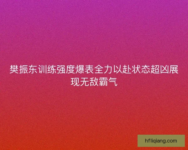 樊振东训练强度爆表全力以赴状态超凶展现无敌霸气